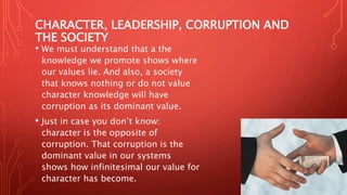CHARACTER, LEADERSHIP, CORRUPTION AND
THE SOCIETY
• We must understand that a the
knowledge we promote shows where
our values lie. And also, a society
that knows nothing or do not value
character knowledge will have
corruption as its dominant value.
• Just in case you don’t know:
character is the opposite of
corruption. That corruption is the
dominant value in our systems
shows how infinitesimal our value for
character has become.
 