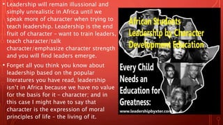 • Leadership will remain illussional and
simply unrealistic in Africa until we
speak more of character when trying to
teach leadership. Leadership is the end
fruit of character – want to train leaders,
teach character/talk
character/emphasize character strength
and you will find leaders emerge.
• Forget all you think you know about
leadership based on the popular
literatures you have read, leadership
isn’t in Africa because we have no value
for the basis for it – character; and in
this case I might have to say that
character is the expression of moral
principles of life – the living of it.
 