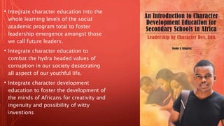 • Integrate character education into the
whole learning levels of the social
academic program total to foster
leadership emergence amongst those
we call future leaders.
• Integrate character education to
combat the hydra headed values of
corruption in our society desecrating
all aspect of our youthful life.
• Integrate character development
education to foster the development of
the minds of Africans for creativity and
ingenuity and possibility of witty
inventions
 