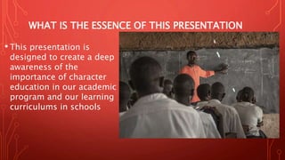 WHAT IS THE ESSENCE OF THIS PRESENTATION
• This presentation is
designed to create a deep
awareness of the
importance of character
education in our academic
program and our learning
curriculums in schools
 