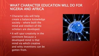 WHAT CHARACTER EDUCATION WILL DO FOR
NIGERIA AND AFRICA
• Character edu will help
create a balance knowledge
society – where both the
mind and intellect of the
scholars are developed.
• It will spur creativity in the
continent because a
developed mind is that
mind via which creative
and witty inventions can be
gotten from.
 