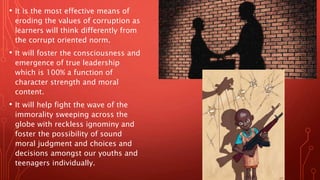 • It is the most effective means of
eroding the values of corruption as
learners will think differently from
the corrupt oriented norm.
• It will foster the consciousness and
emergence of true leadership
which is 100% a function of
character strength and moral
content.
• It will help fight the wave of the
immorality sweeping across the
globe with reckless ignominy and
foster the possibility of sound
moral judgment and choices and
decisions amongst our youths and
teenagers individually.
 