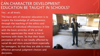 CAN CHARACTER DEVELOPMENT
EDUCATION BE TAUGHT IN SCHOOLS?
Yes…at all levels.
The basic aim of character education is to
inspire the knowledge of selfawareness
through the teaching of the ethics and
dynamics of individual effectiveness in line
with the basic princiles of life so that
learners appreciate the need to live in
harmony with them. So that their basic
perception of life is not totally affected by
social ills and vices around them especially
for teenagers. So that they are able to make
effective personal judgment choices and
decisions.
 