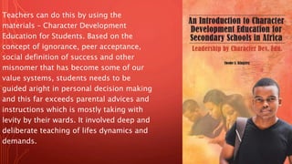 Teachers can do this by using the
materials – Character Development
Education for Students. Based on the
concept of ignorance, peer acceptance,
social definition of success and other
misnomer that has become some of our
value systems, students needs to be
guided aright in personal decision making
and this far exceeds parental advices and
instructions which is mostly taking with
levity by their wards. It involved deep and
deliberate teaching of lifes dynamics and
demands.
 