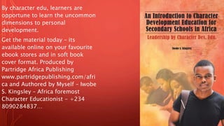 By character edu, learners are
opportune to learn the uncommon
dimensions to personal
development.
Get the material today – its
available online on your favourite
ebook stores and in soft book
cover format. Produced by
Partridge Africa Publishing
www.partridgepublishing.com/afri
ca and Authored by Myself – Iwobe
S. Kingsley – Africa foremost
Character Educationist - +234
8090284837…
 