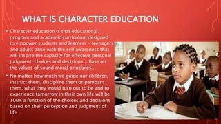 WHAT IS CHARACTER EDUCATION
• Character education is that educational
program and academic curriculum designed
to empower students and learners – teenagers
and adults alike with the self awareness that
will inspire the capacity for effective personal
judgment, choices and decisions... Base on
the values of sound moral principles…
• No matter how much we guide our children,
instruct them, discipline them or pampam
them, what they would turn out to be and to
experience tomorrow in their own life will be
100% a function of the choices and decisions
based on their perception and judgment of
life
 