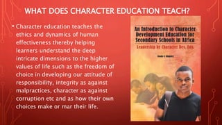 WHAT DOES CHARACTER EDUCATION TEACH?
• Character education teaches the
ethics and dynamics of human
effectiveness thereby helping
learners understand the deep
intricate dimensions to the higher
values of life such as the freedom of
choice in developing our attitude of
responsibility, integrity as against
malpractices, character as against
corruption etc and as how their own
choices make or mar their life.
 