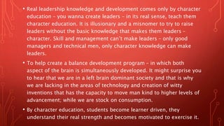 • Real leadership knowledge and development comes only by character
education – you wanna create leaders – in its real sense, teach them
character education. It is illusionary and a misnomer to try to raise
leaders without the basic knowledge that makes them leaders –
character. Skill and management can’t make leaders – only good
managers and technical men, only character knowledge can make
leaders.
• To help create a balance development program – in which both
aspect of the brain is simultaneously developed. It might surprise you
to hear that we are in a left brain dominant society and that is why
we are lacking in the areas of technology and creation of witty
inventions that has the capacity to move man kind to higher levels of
advancement; while we are stock on consumption.
• By character education, students become learner driven, they
understand their real strength and becomes motivated to exercise it.
 