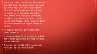 • You must understand that as Africans, we
are a left brain dominant society because
our knowledge development program – is
95% skill and management with little or
no emphasis on character education.
That means we have highly developed
intelligence quotient but a mind that is
so underdeveloped. Same reason we tend
not to understand the higher values of
life like:
• Honesty in business pays more than
sharp practices
• It takes a coward to be a cultist or a thief
and it takes courage to exercise integrity
and moral values.
• A strong man avoids fight; a weak man
wants to fight to prove a point.
 