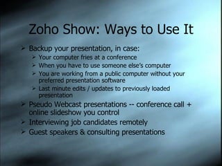 Zoho Show: Ways to Use It Backup your presentation, in case:  Your computer fries at a conference When you have to use someone else’s computer You are working from a public computer without your preferred presentation software Last minute edits / updates to previously loaded presentation Pseudo Webcast presentations -- conference call + online slideshow you control Interviewing job candidates remotely Guest speakers & consulting presentations 