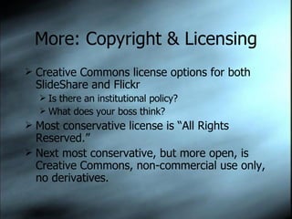 More: Copyright & Licensing Creative Commons license options for both SlideShare and Flickr Is there an institutional policy? What does your boss think? Most conservative license is “All Rights Reserved.” Next most conservative, but more open, is Creative Commons, non-commercial use only, no derivatives.  
