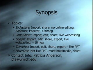 Synopsis Topics: Slideshare : Import, share, no online editing,  Slidecast:  Podcast, <50meg Zoho Show:  Import, edit, share, live webcasting Google:  Import, edit, share, export, live webcasting, <10meg Thinkfree : Import, edit, share, export – like PPT MixerCast : Not like PPT, more multimedia, share Contact Info: Patricia Anderson, pfa@umich.edu 