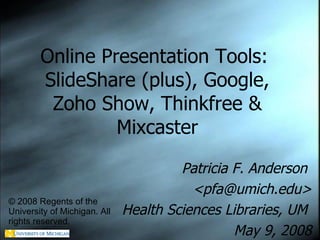 Online Presentation Tools:  SlideShare (plus), Google, Zoho Show, Thinkfree & Mixcaster Patricia F. Anderson  <pfa@umich.edu> Health Sciences Libraries, UM  May 9, 2008 © 2008 Regents of the University of Michigan. All rights reserved. 