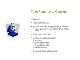 Tech Features to Consider

   Security

   File size limitations

   Imports from which applications & versions
     Powerpoint, Keynote, Open Office, PDF,
      other

   Free, free trial, or fee

   Media support & integration
     Youtube
     Embedded video
     Embedded audio
     External audio
   Browser & Firewall Sensitivity
 
