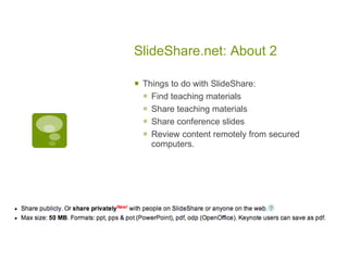 SlideShare.net: About 2

   Things to do with SlideShare:
     Find teaching materials
     Share teaching materials
     Share conference slides
     Review content remotely from secured
      computers.
 