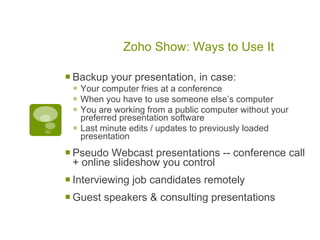 Zoho Show: Ways to Use It

 Backup your presentation, in case:
  Your computer fries at a conference
  When you have to use someone else’s computer
  You are working from a public computer without your
     preferred presentation software
    Last minute edits / updates to previously loaded
     presentation

 Pseudo Webcast presentations -- conference call
 + online slideshow you control
 Interviewing job candidates remotely
 Guest speakers & consulting presentations
 