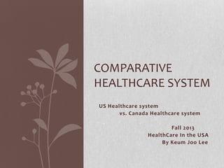 COMPARATIVE
HEALTHCARE SYSTEM
US Healthcare system
vs. Canada Healthcare system

Fall 2013
HealthCare In the USA
By Keum Joo Lee

 