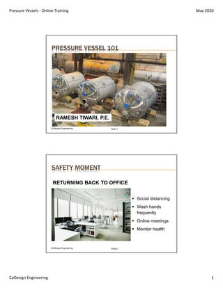 Pressure Vessels - Online Training May 2020
CoDesign Engineering 1
CoDesign Engineering Slide 1
PRESSURE VESSEL 101
RAMESH TIWARI, P.E.
SAFETY MOMENT
CoDesign Engineering Slide 2
 Social distancing
 Wash hands
frequently
 Online meetings
 Monitor health
RETURNING BACK TO OFFICE
 