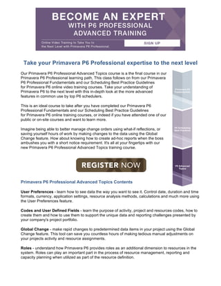 Take your Primavera P6 Professional expertise to the next level
Our Primavera P6 Professional Advanced Topics course is a the final course in our
Primavera P6 Professional learning path, This class follows on from our Primavera
P6 Professional Fundamentals and our Scheduling Best Practice Guidelines
for Primavera P6 online video training courses. Take your understanding of
Primavera P6 to the next level with this in-depth look at the more advanced
features in common use by top P6 schedulers.
This is an ideal course to take after you have completed our Primavera P6
Professional Fundamentals and our Scheduling Best Practice Guidelines
for Primavera P6 online training courses, or indeed if you have attended one of our
public or on-site courses and want to learn more.
Imagine being able to better manage change orders using what-if reflections, or
saving yourself hours of work by making changes to the data using the Global
Change feature. How about knowing how to create ad-hoc reports when the boss
ambushes you with a short notice requirement. It's all at your fingertips with our
new Primavera P6 Professional Advanced Topics training course.
	
Primavera P6 Professional Advanced Topics Contents
User Preferences - learn how to see data the way you want to see it. Control date, duration and time
formats, currency, application settings, resource analysis methods, calculations and much more using
the User Preferences feature.
Codes and User Defined Fields - learn the purpose of activity, project and resources codes, how to
create them and how to use them to support the unique data and reporting challenges presented by
your company's project portfolio.
Global Change - make rapid changes to predetermined data items in your project using the Global
Change feature. This tool can save you countless hours of making tedious manual adjustments on
your projects activity and resource assignments.
Roles - understand how Primavera P6 provides roles as an additional dimension to resources in the
system. Roles can play an important part in the process of resource management, reporting and
capacity planning when utilized as part of the resource definition.
 