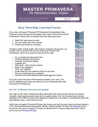Easy Three-Step Learning Process
Our on-line, self-paced Primavera P6 Professional Fundamentals Video
Training Course is the easiest and fastest way to learn Oracle Primavera P6
Professional. Simply follow our simple three step learning process:
1. Watch HD video lessons online
2. Test your skills with online quizzes
3. Practice with hands-on exercises
Through a series of high quality video lessons, exercises and quizzes, you
will learn how to use the most common features of Primavera P6
Professional. Here’s what customers like about this class:
• It’s a complete and structured class
• Includes exercises and quizzes
• Fantastic Hi-Definition Quality
• Available 24/7
• Self paced – start and stop anytime
• Easy to use navigation
• Track your progress
• Email support for any questions that you may have
• Print your certificate upon completion
• Hosted on the worlds leading Learning Management System
If you don’t have Primavera P6 Professional installed, don’t worry. We
provide detailed step-by-step instructions on how to download and install
Primavera P6 Professional.
Say ‘No’ To Monthly Fees And Low Quality!
Don’t sign up with other companies endless subscription fees, unstructured classes, incomplete
materials, robotic text-to-speech audio and low quality videos. The Ten Six class meets the high
standards of the PMI® for instructional design and quality and is recorded in a professional studio with
high definition video – all for one low price!
Add to that our weekly Primavera P6 blogs, which also cover both the web version and client versions
of P6. These include step-by-step guides, eBooks, feature updates, P6 news and downloads which
are all free. Why pay for access to this type of material when it’s free of charge right here? Take a
look now at our Primavera P6 Blog.
 