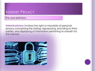 INTERNET PRIVACY
The real definition.


                 involves the right or mandate of personal
privacy concerning the storing, repurposing, providing to third-
parties, and displaying of information pertaining to oneself via
the Internet.
 