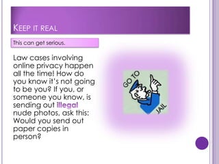 KEEP IT REAL
This can get serious.

Law cases involving
online privacy happen
all the time! How do
you know it’s not going
to be you? If you, or
someone you know, is
sending out
nude photos, ask this:
Would you send out
paper copies in
person?
 