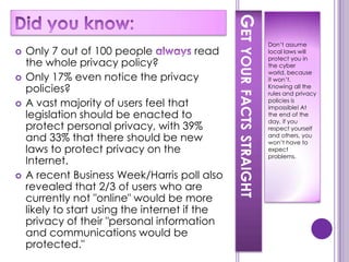 GET YOUR FACTS STRAIGHT
                                                                            Don’t assume
   Only 7 out of 100 people               read                             local laws will
                                                                            protect you in
    the whole privacy policy?                                               the cyber
                                                                            world, because
   Only 17% even notice the privacy                                        it won’t.
    policies?                                                               Knowing all the
                                                                            rules and privacy
   A vast majority of users feel that                                      policies is
                                                                            impossible! At
    legislation should be enacted to                                        the end of the
                                                                            day, if you
    protect personal privacy, with 39%                                      respect yourself
    and 33% that there should be new                                        and others, you
                                                                            won’t have to
    laws to protect privacy on the                                          expect
                                                                            problems.
    Internet.
   A recent Business Week/Harris poll also
    revealed that 2/3 of users who are
    currently not "online" would be more
    likely to start using the internet if the
    privacy of their "personal information
    and communications would be
    protected."
 