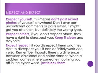 RESPECT AND EXPECT.
                      this means
         of yourself, anywhere! Don’t ever post
unconfident comments or posts either, it might
get you attention, but definitely the wrong type.
                  if you don’t respect others, they
have a right to disrespect you.                  and
stay safe.
                   if you disrespect them and they
start to disrespect you, it can definitely work vice
versa. Remember though, there’s a difference
between disrespect and online slander. When a
problem comes where someone mouthing you
off in the cyber world,
 