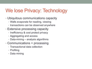 We lose Privacy: Technology 
• Ubiquitous communications capacity 
• Walls evaporate for reading, viewing 
• transactions can be observed anywhere 
• Extensive processing capacity 
• Inefficiency & cost protect privacy 
• Aggregating and access 
• Data-mining – analysis algorithms 
• Communications + processing 
• Transactional data collection 
• Profiling 
• Data mining 
 