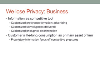 We lose Privacy: Business 
• Information as competitive tool 
• Customized preference formation: advertising 
• Customized service/goods delivered 
• Customized price/price discrimination 
• Customer’s life-long consumption as primary asset of firm 
• Proprietary information fends off competitive pressures 
 