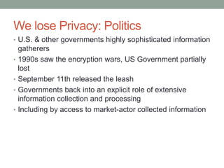 We lose Privacy: Politics 
• U.S. & other governments highly sophisticated information 
gatherers 
• 1990s saw the encryption wars, US Government partially 
lost 
• September 11th released the leash 
• Governments back into an explicit role of extensive 
information collection and processing 
• Including by access to market-actor collected information 
 