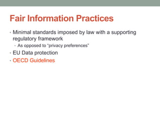 Fair Information Practices 
• Minimal standards imposed by law with a supporting 
regulatory framework 
• As opposed to “privacy preferences” 
• EU Data protection 
• OECD Guidelines 
 