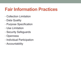 Fair Information Practices 
• Collection Limitation 
• Data Quality 
• Purpose Specification 
• Use Limitation 
• Security Safeguards 
• Openness 
• Individual Participation 
• Accountability 
 