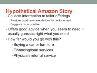 Hypothetical Amazon Story 
• Collects information to tailor offerings 
• Provides good recommendations for books to read 
• Suggests music you like 
• Offers good advice when you seem to need it, 
usually guesses right what you need 
• How far would you go with this? 
• Buying a car or furniture 
• Financing/loan services 
• Physician referral service 
 
