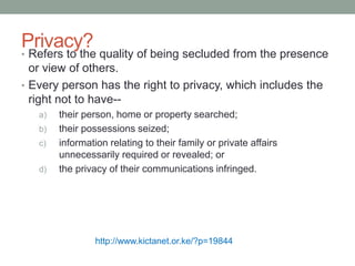 Privacy? 
• Refers to the quality of being secluded from the presence 
or view of others. 
• Every person has the right to privacy, which includes the 
right not to have-- 
a) their person, home or property searched; 
b) their possessions seized; 
c) information relating to their family or private affairs 
unnecessarily required or revealed; or 
d) the privacy of their communications infringed. 
http://www.kictanet.or.ke/?p=19844 
 