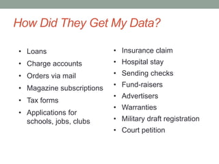 How Did They Get My Data? 
• Loans 
• Charge accounts 
• Orders via mail 
• Magazine subscriptions 
• Tax forms 
• Applications for 
schools, jobs, clubs 
• Insurance claim 
• Hospital stay 
• Sending checks 
• Fund-raisers 
• Advertisers 
• Warranties 
• Military draft registration 
• Court petition 
 
