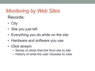 Monitoring by Web Sites 
Records: 
• City 
• Site you just left 
• Everything you do while on the site 
• Hardware and software you use 
• Click stream 
– Series of clicks that link from site to site 
– History of what the user chooses to view 
 