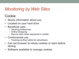Monitoring by Web Sites 
Cookie 
• Stores information about you 
• Located on your hard drive 
• Beneficial uses 
– Viewing preferences 
– Online shopping 
– Secure sites retain password in cookie 
• Controversial use 
– Tracking surfing habits for advertisers 
• Can set browser to refuse cookies or warn before 
storing 
• Software available to manage cookies 
 