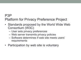 P3P 
Platform for Privacy Preference Project 
• Standards proposed by the World Wide Web 
Consortium (W3C) 
– User sets privacy preferences 
– Web server transmits privacy policies 
– Software determines if web site meets users’ 
requirements 
• Participation by web site is voluntary 
 
