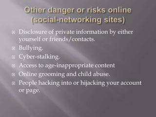    Disclosure of private information by either
    yourself or friends/contacts.
   Bullying.
   Cyber-stalking.
   Access to age-inappropriate content
   Online grooming and child abuse.
   People hacking into or hijacking your account
    or page.
 