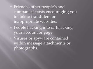 • Friends’, other people’s and
  companies' posts encouraging you
  to link to fraudulent or
  inappropriate websites.
• People hacking into or hijacking
  your account or page.
• Viruses or spyware contained
  within message attachments or
  photographs.
 