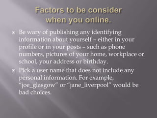    Be wary of publishing any identifying
    information about yourself – either in your
    profile or in your posts – such as phone
    numbers, pictures of your home, workplace or
    school, your address or birthday.
   Pick a user name that does not include any
    personal information. For example,
    “joe_glasgow” or “jane_liverpool” would be
    bad choices.
 
