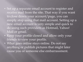 • Set up a separate email account to register and
  receive mail from the site. That way if you want
  to close down your account/page, you can
  simply stop using that mail account. Setting up a
  new email account is very simple and quick to
  do using such providers as Hotmail, Yahoo!
  Mail or gmail.
• Keep your profile closed and allow only your
  friends to view your profile.
• What goes online stays online. Do not say
  anything or publish pictures that might later
  cause you or someone else embarrassment.
 