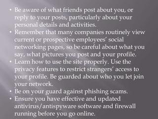• Be aware of what friends post about you, or
  reply to your posts, particularly about your
  personal details and activities.
• Remember that many companies routinely view
  current or prospective employees’ social
  networking pages, so be careful about what you
  say, what pictures you post and your profile.
• Learn how to use the site properly. Use the
  privacy features to restrict strangers’ access to
  your profile. Be guarded about who you let join
  your network.
• Be on your guard against phishing scams.
• Ensure you have effective and updated
  antivirus/antispyware software and firewall
  running before you go online.
 