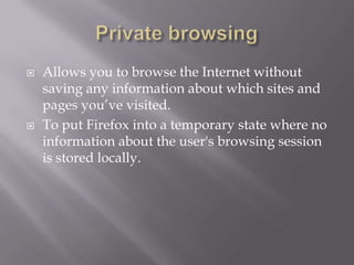   Allows you to browse the Internet without
    saving any information about which sites and
    pages you’ve visited.
   To put Firefox into a temporary state where no
    information about the user's browsing session
    is stored locally.
 