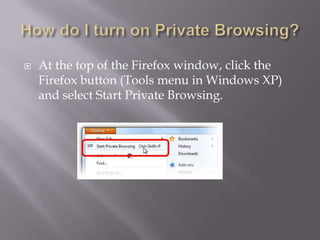    At the top of the Firefox window, click the
    Firefox button (Tools menu in Windows XP)
    and select Start Private Browsing.
 