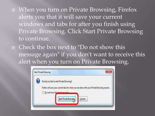    When you turn on Private Browsing, Firefox
    alerts you that it will save your current
    windows and tabs for after you finish using
    Private Browsing. Click Start Private Browsing
    to continue.
   Check the box next to "Do not show this
    message again" if you don't want to receive this
    alert when you turn on Private Browsing.
 