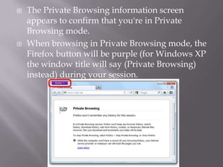    The Private Browsing information screen
    appears to confirm that you're in Private
    Browsing mode.
   When browsing in Private Browsing mode, the
    Firefox button will be purple (for Windows XP
    the window title will say (Private Browsing)
    instead) during your session.
 