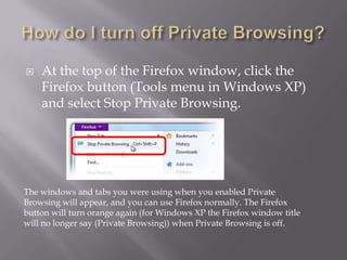   At the top of the Firefox window, click the
    Firefox button (Tools menu in Windows XP)
    and select Stop Private Browsing.




The windows and tabs you were using when you enabled Private
Browsing will appear, and you can use Firefox normally. The Firefox
button will turn orange again (for Windows XP the Firefox window title
will no longer say (Private Browsing)) when Private Browsing is off.
 
