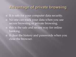    It is safe for your computer data security.
   No one can track your data when you use
    secure browsing or private browsing.
   this is the safe and secure way for online
    banking .
   it clear the history and passwords when you
    close the browser.
 